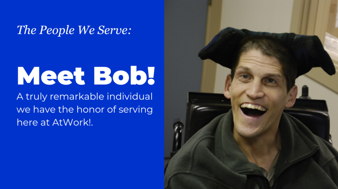 White text on a blue background that reads: "The People We Serve: Meet Bob! A truly remarkable individual we have the honor of serving here at AtWork!. On the right is an image of a man with I/DD in a black wheel chair, smiling a wide and toothy smile at the camera.